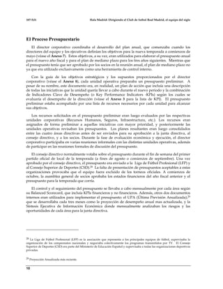 107-S21 Hala Madrid: Dirigiendo el Club de futbol Real Madrid, el equipo del siglo
10
El Proceso Presupuestario
El director corporativo coordinaba el desarrollo del plan anual, que comenzaba cuando los
directores del equipo y los ejecutivos definían los objetivos para la nueva temporada a comienzos de
mayo (véase el Anexo 7). Estos objetivos, a su vez, eran utilizados para elaborar el presupuesto anual
para el nuevo año fiscal y para el plan de mediano plazo para los tres años siguientes. Mientras que
el presupuesto tenía que ser aprobado por los socios en la reunión anual, el plan de mediano plazo no
ya que era utilizado exclusivamente como una herramienta de control interno.
Con la guía de los objetivos estratégicos y los supuestos proporcionados por el director
corporativo (véase el Anexo 8), cada unidad operativa preparaba un presupuesto preliminar. A
pesar de su nombre, este documento era, en realidad, un plan de acción que incluía una descripción
de todas las iniciativas que la unidad quería llevar a cabo durante el nuevo periodo y la combinación
de Indicadores Clave de Desempeño (o Key Performance Indicators -KPIs) según los cuales se
evaluaría el desempeño de la dirección (véase el Anexo 3 para la lista de KPI). El presupuesto
preliminar estaba acompañado por una lista de recursos necesarios por cada unidad para alcanzar
sus objetivos.
Los recursos solicitados en el presupuesto preliminar eran luego evaluados por las respectivas
unidades corporativas (Recursos Humanos, Seguros, Infraestructura, etc.). Los recursos eran
asignados de forma preliminar a aquellas iniciativas con mayor prioridad, y posteriormente las
unidades operativas revisaban los presupuestos. Los planes resultantes eran luego consolidados
entre las cuatro áreas directivas antes de ser enviados para su aprobación a la junta directiva, al
consejo directivo, y a los socios. Durante la fase de evaluación económica y ejecución, el director
corporativo participaba en varias reuniones informales con las distintas unidades operativas, además
de participar en las reuniones formales de discusión del presupuesto.
El consejo directivo normalmente votaba sobre el presupuesto durante el fin de semana del primer
partido oficial de local de la temporada (a fines de agosto o comienzos de septiembre). Una vez
aprobado por el consejo directivo, el presupuesto era enviado a la Liga de Fútbol Profesional (LFP) y
al Consejo Superior de Deportes (CSD).28 La falta de presentación de presupuestos aceptables a estas
organizaciones provocaba que el equipo fuera excluido de los torneos oficiales. A comienzos de
octubre, la asamblea general de socios aprobaba los estados financieros del año fiscal anterior y el
presupuesto para la temporada que corría.
El control y el seguimiento del presupuesto se llevaba a cabo mensualmente por cada área según
su Balanced Scorecard, que incluía KPIs financieros y no financieros. Además, otros dos documentos
internos eran utilizados para implementar el presupuesto: el UPA (Última Previsión Anualizada),29
que se desarrollaba cada tres meses como la proyección de desempeño anual mas actualizada, y la
Síntesis Ejecutiva de Información Económica donde mensualmente analizaban los riesgos y las
oportunidades de cada área para la junta directiva.
28 La Liga de Fútbol Profesional (LFP) es la asociación que representa a los principales equipos de fútbol, supervisaba la
organización de los campeonatos nacionales y negociaba colectivamente los programas transmitidos por TV. El Consejo
Superior de Deportes (CSD) era parte del Ministerio de Educación Español y supervisaba a todas las organizaciones deportivas
privadas.
29 Proyección Anualizada más reciente.
 
