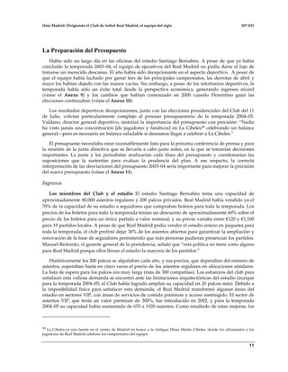 Hala Madrid: Dirigiendo el Club de futbol Real Madrid, el equipo del siglo 107-S21
11
La Preparación del Presupuesto
Había sido un largo día en las oficinas del estadio Santiago Bernabéu. A pesar de que ya había
concluído la temporada 2003–04, el equipo de ejecutivos del Real Madrid no podía darse el lujo de
tomarse un merecido descanso. El año había sido decepcionante en el aspecto deportivo. A pesar de
que el equipo había luchado por ganar tres de los principales campeonatos, las derrotas de abril y
mayo los habían dejado con las manos vacías. Sin embargo, a pesar de los infortunios deportivos, la
temporada había sido un éxito total desde la perspectiva económica, generando ingresos récord
(véase el Anexo 9) y los cambios que habían comenzado en 2000 cuando Florentino ganó las
elecciones continuaban (véase el Anexo 10).
Los resultados deportivos decepcionantes, junto con las elecciones presidenciales del Club del 11
de Julio, volvían particularmente complejo al proceso presupuestario de la temporada 2004–05.
Valdano, director general deportivo, sintetizó la importancia del presupuesto con precisión: “Nadie
ha visto jamás una concentración [de jugadores y fanáticos] en La Cibeles30 celebrando un balance
general—pero es necesario un balance saludable si deseamos llegar a celebrar a La Cibeles.”
El presupuesto necesitaba estar razonablemente listo para la próxima conferencia de prensa y para
la reunión de la junta directiva que se llevaría a cabo justo antes, en la que se tomarían decisiones
importantes. La junta y los periodistas analizarían cada línea del presupuesto y cuestionarían las
suposiciones que la sustentan para evaluar la prudencia del plan. A ese respecto, la correcta
interpretación de las desviaciones del presupuesto 2003–04 sería importante para mejorar la precisión
del nuevo presupuesto (véase el Anexo 11).
Ingresos
Los miembros del Club y el estadio El estadio Santiago Bernabéu tenía una capacidad de
aproximadamente 80,000 asientos regulares y 200 palcos privados. Real Madrid había vendido ya el
70% de la capacidad de su estadio a seguidores que compraban boletos para toda la temporada. Los
precios de los boletos para toda la temporada tenían un descuento de aproximadamente 60% sobre el
precio de los boletos para un único partido a valor nominal, y su precio variaba entre €120 y €1,100
para 19 partidos locales. A pesar de que Real Madrid podía vender el estadio entero en paquetes para
toda la temporada, el club prefirió dejar 30% de los asientos abiertos para garantizar la ampliación y
renovación de la base de seguidores permitiendo que más personas pudieran presenciar los partidos.
Manuel Redondo, el gerente general de la presidencia, señaló que “esta política no tiene costo alguno
para Real Madrid porque ellos llenan el estadio la mayoría de los partidos.”
Históricamente los 200 palcos se alquilaban cada año, y sus precios, que dependían del número de
asientos, superaban hasta en cinco veces el precio de los asientos regulares en ubicaciones similares.
La lista de espera para los palcos era muy larga (más de 300 compañías). Los esfuerzos del club para
satisfacer esta valiosa demanda se encontró ante las limitaciones arquitectónicas del estadio (aunque
para la temporada 2004–05, el Club había logrado ampliar su capacidad en 20 palcos más). Debido a
la imposibilidad física para satisfacer esta demanda, el Real Madrid transformó algunas áreas del
estadio en sectores VIP, con áreas de servicios de comida premium y acceso restringido. El sector de
asientos VIP, que tenía un valor premium de 300%, fue introducido en 2002, y para la temporada
2004–05 su capacidad había aumentado de 670 a 1920 asientos. Como resultado de estas mejoras, los
30 La Cibeles es una fuente en el centro de Madrid en honor a la Antigua Diosa Madre Cibeles, donde los aficionados y los
jugadores de Real Madrid celebran los campeonatos del equipo.
 