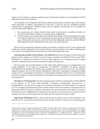 107-S21 Hala Madrid: Dirigiendo el Club de futbol Real Madrid, el equipo del siglo
12
ingresos por los palcos y asientos premium para la temporada entrante se incrementarían de €12.5
millones de euros a €15.3 millones.
Los resultados de la temporada 2003–04 que Redondo presentaba mostraban que el club apenas
había alcanzado su objetivo presupuestal en esta área, a pesar de que los resultados excedían
normalmente el presupuesto. Redondo pensó que los ingresos provenientes de las taquillas no
crecerían demasiado debido a que:
1. Sus suposiciones ya incluían estadios llenos para la mayoría de los partidos oficiales, en
función a lo que había sucedido en el pasado (véase el Anexo 12).
2. Las desviaciones en los años anteriores se habían dado debido al gran desempeño del equipo
en la Liga de Campeones. Para los propósitos del presupuesto los ejecutivos habían supuesto
que el club podría alcanzar los cuartos de final (véase Anexo 8), a pesar de que Real Madrid
había llegado hasta las semifinales en cinco de los seis años anteriores.
Para el nuevo presupuesto, Redondo sostenía que habría un aumento del 5% en los ingresos del
estadio por asientos agregados con la construcción de una nueva tribuna y las mejoras descritas para
los asientos en las áreas premium alcanzando un total de €68 millones de euros.
Pretemporada, partidos internacionales y de exhibición Esta línea de ingresos incluyó bonos por
progreso, bonos pagados por UEFA, la gira de verano, y partidos de exhibición. Para la copa UEFA,
Butragueño, el subdirector deportivo, de nuevo había supuesto en el presupuesto que el equipo
avanzaría solamente hasta los cuartos de final de la Liga de Campeones.
Para los juegos de la pretemporada, el club estaba bajo presión porque su participación en la
ronda preliminar de la Liga de Campeones de 2004–05 a mediados de agosto reduciría
inevitablemente la cantidad de partidos que se jugarían en la gira de verano en Asia. Sin embargo,
luego de negociar con sus socios asiáticos, Martínez de Albornoz y Butragueño consiguieron ajustar
la gira de Asia a una agenda más reducida. Así, Butragueño esperaba continuar con el crecimiento de
esta línea de ingresos y obtener €25 millones de los juegos de pretemporada y de los bonos de la Liga
de Campeones.31
Derechos de TV/transmisión Esta línea del presupuesto incluía la participación del Real Madrid
en los ingresos de TV de las Ligas Española y Europeas-, transmisiones “pay-per-view”, y
RealMadridTV, un canal de TV de paga con contenido relacionado con el Real Madrid. Los ingresos
por TV no habían experimentado grandes cambios desde el inicio del mandato de Florentino hasta la
temporada 2003–04 cuando los ingresos aumentaron de aproximadamente €46 millones de euros a
€69 millones (véase el Anexo 13). Se esperaba que los ingresos se mantuvieran en el rango de los €70
millones de euros durante los próximos años hasta que los contratos vencieran en 2008.
Ingresos por Marketing Debido a que se esperaba que los ingresos por la venta de boletos y por
derechos de TV se mantuvieran prácticamente sin cambio, el Club se concentró en el marketing para
31 Para ganar el acceso a la Liga de Campeones de la UEFA, el equipo debía clasificar entre los cuatro mejores de la Liga de
España del año anterior. UEFA recibía todos los ingresos por TV, parte de los cuales eran distribuidos a los equipos
participantes por medio del sistema de bonos basado en triunfos y posiciones finales. Para la temporada 2003–04, cada equipo
participante en la Liga de Campeones recibió un bono por su participación de 1,6 millones de euros, 325.000 por victoria,
163.000 por empate, y un bono adicional que variaba entre 2,6 millones de euros para cada equipo que llegara a cuartos de
final y 6,5 millones para el ganador.
 