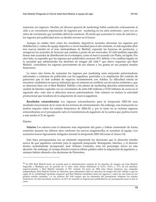 Hala Madrid: Dirigiendo el Club de futbol Real Madrid, el equipo del siglo 107-S21
13
aumentar sus ingresos. Sánchez (el director general de marketing) había conducido exitosamente al
club a un crecimiento espectacular de ingresos por marketing en los años anteriores—pero era un
ritmo de crecimiento que resultaba difícil de mantener. Él sentía que aumentar la venta de artículos y
los ingresos por publicidad sería un desafío enorme en el futuro.
Aunque no estaba claro cómo los resultados deportivos recientes afectarían los ingresos por
distribución y ventas de equipo deportivo a nivel mundial para el año entrante, el club esperaba abrir
tres nuevas tiendas en el área metropolitana de Madrid, expandir las licencias de productos, y
renegociar los acuerdos de licencias que estaban a punto de ser renovados. El club también esperaba
firmar más acuerdos de distribución en el extranjero, como el nuevo acuerdo con Platia, en Japón. Por
otro lado, se esperaba que los ingresos por publicidad crecieran 43% debido a los cambios legales en
la sociedad que administraba los derechos de imagen del club,32 que ahora requerían que Real
Madrid consolidara los ingresos provenientes de esa alianza y los gastos en sus propios estados
financieros.
La única otra forma de aumentar los ingresos por marketing sería atrayendo patrocinadores
adicionales o contratos de publicidad con los jugadores, parecidos a la ampliación del contrato de
patrocinio que el club acababa de negociar recientemente con Adidas. La dificultad estaría en
encontrar candidatos en nuevas industrias que no entraran en conflicto con los socios existentes y que
se alinearan bien con el Real Madrid. Debido a los planes de marketing descritos anteriormente, la
unidad de Sánchez esperaba ver un crecimiento de entre €40 millones y €125 millones de euros en el
siguiente año—más aún si obtuviera nuevos patrocinadores. Este número no incluía la actividad
promocional que resultaría de la adquisición de nuevos jugadores.
Resultados extraordinarios Los ingresos extraordinarios para la temporada 2003–04 eran
resultado mayormente de la venta de los terrenos de entrenamiento. Sin embargo, esta transacción no
tendría impacto sobre los estados financieros de 2004–05; y por lo tanto no se incluían ingresos
extraordinarios en el presupuesto salvo la transferencia de jugadores de la cantera que podría ocurrir
a más tardar el 31 de agosto.
Gastos
Salarios Los salarios eran el elemento más importante del gasto y habían aumentado de forma
sostenida durante los últimos años conforme las nuevas megaestrellas se sumaban al equipo. Los
aumentos fueron ligeramente mitigados durante la temporada 2003–04 (véase el Anexo 14).
Esta línea presupuestaria era un elemento importante las decisiones que la dirección tomaba
acerca de qué jugadores contratar para la siguiente temporada. Butragueño, Sánchez, y el director
técnico recientemente incorporado, José Antonio Camacho, eran los personajes claves en esta
decisión. Sin embargo, el consejo directivo tenía la última palabra sobre la adquisición de jugadores, y
siempre habían alineado a las decisiones de Florentino.
32 En 2001 Real Madrid firmó un acuerdo para la administración conjunta de los derechos de imagen con Caja Madrid,
Sogecable y Mediapro por un periodo de 11 años. Estas firmas obtendrían el 12,5%, 10,0%, y 7,5% de los derechos,
respectivamente, y Real Madrid retendría el 70% restante. En junio de 2004 estas firmas formaron una compañía
independiente, Real Madrid Gestión de Derechos, para administrar todos los derechos de imagen del club. Debido a que las
reglas de la contabilidad españolas requerían que Real Madrid consolidara todos los ingresos y costos de esta firma en sus
propios estados contables, —y las políticas del club exigían que los elementos del presupuesto reflejaran los estados
financieros—el club necesitaría reconocer un 43% de aumento en ingresos por publicidad en sus presupuestos para el año en
curso.
 