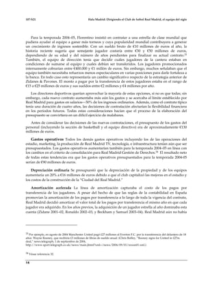 107-S21 Hala Madrid: Dirigiendo el Club de futbol Real Madrid, el equipo del siglo
14
Para la temporada 2004–05, Florentino insistió en contratar a una estrella de clase mundial que
pudiera ayudar al equipo a ganar más torneos y cuya popularidad mundial contribuyera a generar
un crecimiento de ingresos sostenible. Con un sueldo bruto de €10 millones de euros al año, la
historia reciente sugería que semejante jugador costaría entre €30 y €50 millones de euros,
dependiendo de su edad y del número de años pendientes para finalizar su actual contrato.33
También, el equipo de dirección tenía que decidir cuáles jugadores de la cantera estaban en
condiciones de sumarse al equipo y cuales debían ser transferidos. Los jugadores promocionados
internamente cobrarían entre €400.000 y €1 millón de euros. Sin embargo, muchos señalaban que el
equipo también necesitaba refuerzos menos espectaculares en varias posiciones para darle fortaleza a
la banca. En todo caso esto representaría un cambio significativo respecto de la estrategia anterior de
Zidanes & Pavones. El monto a pagar por la transferencia de estos jugadores estaba en el rango de
€15 a €25 millones de euros y sus sueldos entre €2 millones y €4 millones por año.
Los directores deportivos querían aprovechar la mayoría de estas opciones, si no es que todas; sin
embargo, cada nuevo contrato aumentaba más aún los gastos y se acercaba al límite establecido por
Real Madrid para gastos en salarios—50% de los ingresos ordinarios. Además, como el contrato típico
tenía una duración de cuatro años, las decisiones de contratación afectarían la flexibilidad financiera
en los periodos futuros. Todas estas consideraciones hacían que el proceso de la elaboración del
presupuesto se convirtiera en un difícil ejercicio de malabares.
Antes de considerar las decisiones de las nuevas contrataciones, el presupuesto de los gastos del
personal (incluyendo la sección de basketball y el equipo directivo) era de aproximadamente €130
millones de euros.
Gastos operativos Todos los demás gastos operativos incluyendo los de las operaciones del
estadio, marketing, la producción de Real Madrid TV, tecnología, e infraestructura tenían aún que ser
presupuestados. Los gastos operativos aumentarían también para la temporada 2004–05 en línea con
los cambios en el criterio de consolidación para Real Madrid Gestión de Derechos.34 El resultado neto
de todas estas tendencias era que los gastos operativos presupuestados para la temporada 2004-05
serían de €90 millones de euros.
Depreciación ordinaria Se presupuestó que la depreciación de la propiedad y de los equipos
aumentaría un 20% a €16 millones de euros debido a que el club capitalizó las mejoras en el estadio y
los costos de la construcción de la “Ciudad del Real Madrid.”
Amortización acelerada La línea de amortización capturaba el costo de los pagos por
transferencia de los jugadores. A pesar del hecho de que las reglas de la contabilidad en España
promovían la amortización de los pagos por transferencia a lo largo de toda la vigencia del contrato,
Real Madrid decidió amortizar el valor total de los pagos por transferencia el mismo año en que cada
jugador era adquirido. En los años previos, la adquisición de un jugador estrella al año dominaba esta
cuenta (Zidane 2001–02, Ronaldo 2002–03, y Beckham y Samuel 2003–04). Real Madrid aún no había
33 Por ejemplo, en agosto de 2004 Manchester United pagó £27 millones al Everton F.C. por la transferencia del delantero de 18
años Wayne Rooney, que recibiría £3 millones de libras de sueldo anual. (Chris Boffey, “Rooney signs for United in £27m
deal,” news.telegraph, 1 de septiembre de 2004,
http://www.sport.telegraph.co.uk/news/main.jhtml?xml=/news/2004/09/01/nroon01.xml.)
34 Véase referencia 32.
 