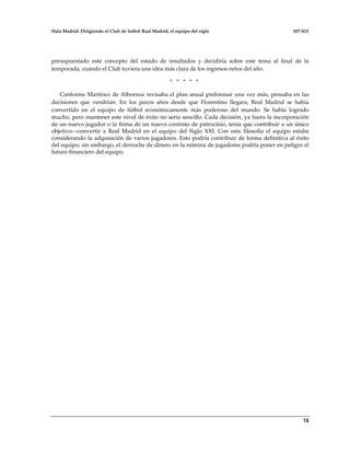 Hala Madrid: Dirigiendo el Club de futbol Real Madrid, el equipo del siglo 107-S21
15
presupuestado este concepto del estado de resultados y decidiría sobre este tema al final de la
temporada, cuando el Club tuviera una idea más clara de los ingresos netos del año.
* * * * *
Conforme Martínez de Albornoz revisaba el plan anual preliminar una vez más, pensaba en las
decisiones que vendrían. En los pocos años desde que Florentino llegara, Real Madrid se había
convertido en el equipo de fútbol económicamente más poderoso del mundo. Se había logrado
mucho, pero mantener este nivel de éxito no sería sencillo. Cada decisión, ya fuera la incorporación
de un nuevo jugador o la firma de un nuevo contrato de patrocinio, tenía que contribuir a un único
objetivo—convertir a Real Madrid en el equipo del Siglo XXI. Con esta filosofía el equipo estaba
considerando la adquisición de varios jugadores. Esto podría contribuir de forma definitiva al éxito
del equipo; sin embargo, el derroche de dinero en la nómina de jugadores podría poner en peligro el
futuro financiero del equipo.
 