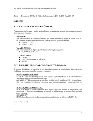 Hala Madrid: Dirigiendo el Club de futbol Real Madrid, el equipo del siglo 107-S21
23
Anexo 8 Presupuesto del Club de Fútbol Real Madrid para 2004–05, 2005–06, y 2006–07
Supuestos
SUPOSICIONES MACROECONÓMICAS
Para presupuestar ingresos y gastos se considerarán las siguientes variables macroeconómicas serán
siempre que sea necesario.
INFLACIÓN
Para ser considerada en los ingresos y gastos que contractualmente se ajusten en base al IPC y en
los gastos del personal según está establecido en el acuerdo general de sueldos
• España: 3,0%
• EE.UU.: 1,5%
TASA DE INTERÉS
Para ser considerada en el presupuesto financiero de ingresos y gastos
• EURIBOR 1 AÑO: 2,5%
TASAS DE CAMBIO
• 1,18 $/€
• 1,55 CHF/€ (ingresos de la UEFA)
• 0,68 ₤/€
SUPUESTOS DE RESULTADOS DEPORTIVOS (2004–05)
Al margen del objetivo de lograr la victoria en cada competencia, los siguientes objetivos se han
establecido para presupuestar los ingresos y los gastos.
PRIMER EQUIPO DE FÚTBOL
LA LIGA: Llegar a la tercera posición. Esto significa jugar 19 partidos en el Estadio Santiago
Bernabéu (ESB) y 19 partidos como visitantes.
COPA DEL REY: Llegar a cuartos de final. Esto significa jugar 2 partidos en ESB y 4 como fuera.
LIGA DE CAMPEONES: Llegar a cuartos de final. Esto significa jugar 5 partidos en ESB y 5
fuera.
PRIMER EQUIPO DE BASQUETBOL
LIGA ACB: Llegar a la cuarta posición. Esto significa jugar un mínimo de 19 partidos y un
máximo de 23 partidos como locales y un mínimo de 19 partidos y un máximo de 23 partidos
como visitantes.
COPA DEL REY:
EUROLIGA: Al momento, pendientes de definir su participarán en la temporada 2004–05.
Fuente: Archivos del club.
 