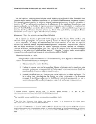 Hala Madrid: Dirigiendo el Club de futbol Real Madrid, el equipo del siglo 107-S21
3
En este contexto, los equipos más exitosos fueron aquellos con mayores recursos financieros. Las
disputas por los mejores jugadores, impulsadas por la disponibilidad de nuevas fuentes de ingresos,
llevó a muchos equipos a poner su futuro en riesgo al endeudarse en exceso o al vender patrocinios y
derechos de TV por adelantado para financiar la adquisición de los jugadores. Sin embargo, para
algunos clubes, las nuevas fuentes de ingreso que se suponía serían una bendición, no resultaron tan
buenas.8 Real Madrid era uno de los clubes afectados y en 2000 ya había vendido la mayoría de sus
derechos de TV y patrocinios a futuro, y tenía una deuda neta equivalente a los ingresos de dos
temporadas u ocho veces el capital del club (véase Anexo 1).9
Florentino Pérez: La Modernización del Real Madrid
En la opinión de muchos el presidente recién elegido del Real Madrid había heredado una
situación difícil que requería una solución rápida y efectiva.10 Esto se logró con la venta de la
“Ciudad Deportiva,” el campo de entrenamiento del equipo ubicado en un área de negocios
exclusiva del norte de Madrid. El dinero obtenido permitió a Florentino “limpiar la casa”—saldar
toda su deuda, recomprar los palcos del estadio, recomprar algunos contratos de publicidad,
contratar a la mega estrella portuguesa Luis Figo, e iniciar la construcción de un nuevo complejo
deportivo en los suburbios, Ciudad del Real Madrid.11 Además, Florentino realizó una completa
renovación y modernización del sistema de administración del Real Madrid.
Florentino describió su visión:
Para garantizar un futuro sostenible de fortaleza financiera y éxito deportivo, el Club tenía
que ser exitoso en tres iniciativas estratégicas:
1. “Profesionalizar” el equipo directivo.
2. Explotar el enorme valor de la marca Real Madrid y la imagen de los jugadores para
aumentar los ingresos, lo que permitiría al Club competir en un nuevo entorno donde las
cuestiones financieras eran cada vez más relevantes.
3. Imponer disciplina financiera para asegurar que el equipo no excedería sus límites. Un
factor clave para esta disciplina fue limitar los gastos en jugadores. Con la nueva
estrategia de los Zidanes & Pavones, el Real Madrid contrataría a una estrella por año y
se concentraría en el desarrollo de jugadores a través de sus fuerzas básicas o cantera.
8 Clifford Coonan, “Germany ponders clubs TV bail-out,” ESPM soccernet, 2 de abril de 2002,
http//www.soccernet.com/Europe/news/2002/0402/20020404gerkirch.html.
9 Real Madrid C.F. Informe anual 2000, Notas sobre los balances consolidados 11 y 18.
10 José Félix Díaz, “Florentino Pérez: ‘Fichar a los mejores es barato,’” 31 de diciembre de 2001, Diario Marca,
http://www.marca.es/edicion/noticia/0,2458,91852,00.html.
11 La “Ciudad del Real Madrid” es un desarrollo de 120 ha. (300 acres) ubicado en el área de expansión de Madrid. Sus planos
incluyen infraestructura para el entrenamiento de todos los equipos de Real Madrid, un área de entretenimiento, un centro de
medicina deportiva, y un centro de convenciones. La construcción de la Ciudad del Real Madrid comenzó el 12 de mayo de
2004.
 