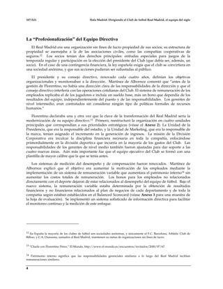 107-S21 Hala Madrid: Dirigiendo el Club de futbol Real Madrid, el equipo del siglo
4
La “Profesionalización” del Equipo Directivo
El Real Madrid era una organización sin fines de lucro propiedad de sus socios; su estructura de
propiedad se asemejaba a la de las asociaciones civiles, como las compañías cooperativas de
seguros.12 Los socios tenían dos derechos principales: entradas especiales para juegos de la
temporada regular y participación en la elección del presidente del Club (que debía ser, además, un
socio). En el caso de una contingencia financiera, la ley española exigía que el club se convirtiera en
una sociedad anónima, y que sus acciones pudieran ser subastadas al público.
El presidente y su consejo directivo, renovado cada cuatro años, definían los objetivos
organizacionales y monitoreaban a la dirección. Martínez de Albornoz comentó que “antes de la
gestión de Florentino, no había una dirección clara de las responsabilidades de la dirección y que el
consejo directivo interfería con las operaciones cotidianas del Club. El sistema de remuneración de los
empleados replicaba el de los jugadores e incluía un sueldo base, más un bono que dependía de los
resultados del equipo, independientemente del puesto y de las responsabilidades. Los gerentes de
nivel intermedio, eran contratados sin considerar ningún tipo de políticas formales de recursos
humanos.”
Florentino declaraba una y otra vez que la clave de la transformación del Real Madrid sería la
modernización de su equipo directivo.13 Primero, reestructuró la organización en cuatro unidades
principales que correspondían a sus prioridades estratégicas (véase el Anexo 2). La Unidad de la
Presidencia, que era la responsable del estadio, y la Unidad de Marketing, que era la responsable de
la marca, tenían asignado el incremento en la generación de ingresos. La misión de la División
Corporativa era inculcar la disciplina financiera necesaria en toda la compañía, enfocándose
primordialmente en la división deportiva que incurría en la mayoría de los gastos del Club. Las
responsabilidades de los gerentes de nivel medio también fueron ajustadas para dar soporte a las
cuatro nuevas áreas. Aún más importante fue que el equipo ejecutivo del Club se formó con una
plantilla de mayor calibre que la que se tenía antes.
Los sistemas de medición del desempeño y de compensación fueron renovados. Martínez de
Albornoz explicó que el objetivo era aumentar la motivación de los empleados mediante la
implementación de un sistema de remuneración variable que aumentara el patrimonio interno14 sin
aumentar los costos totales de remuneración. Los bonos para los empleados no relacionados
directamente con el deporte dejaron de estar relacionados al desempeño del equipo de fútbol. Bajo el
nuevo sistema, la remuneración variable estaba determinada por la obtención de resultados
financieros y no financieros relacionados al plan de negocios de cada departamento y de toda la
compañía según estaban establecidos en el Balanced Scorecard (véase Anexo 3 para una muestra de
la hoja de evaluación). Se implementó un sistema sofisticado de información directiva para facilitar
el monitoreo continuo y la medición de este enfoque.
12 En España la mayoría de los clubes de fútbol son sociedades anónimas, y únicamente el F.C. Barcelona, Athletic Club de
Bilbao, y C.A. Osasusna, sumados al Real Madrid, mantienen su status de organizaciones sin fines de lucro.
13 “Charle con Florentino Pérez,” El Mundo, http://www.el-mundo.es/encuentros/invitados/2000/07/67.
14 Patrimonio interno significa que las responsabilidades gerenciales similares a lo largo del Real Madrid recibían
remuneraciones similares.
 