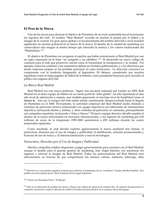 Hala Madrid: Dirigiendo el Club de futbol Real Madrid, el equipo del siglo 107-S21
5
El Peso de la Marca
Una de las claves para alcanzar el objetivo de Florentino de un éxito sustentable fue el incrementar
los ingresos del club. El nombre “Real Madrid” evocaba en muchos la pasión por el fútbol y la
imagen de la victoria. Un gran apoyo global y el reconocimiento del nombre del Club a nivel mundial
significaba un enorme potencial en la fuerza de la marca. El desafío de la unidad de marketing era
comercializar esta imagen al mismo tiempo que reforzaba la esencia y los valores tradicionales del
“Madridismo.”15
El objetivo de Florentino era recuperar el espíritu que había caracterizado al Real Madrid por casi
un siglo, expresado en la frase “un campeón y un caballero.”16 Se desarrolló un nuevo código de
conducta para el club que promovió valores como la honestidad, la transparencia y la unidad. Por
ejemplo, todos los contratos y los suministros debían ser licitados públicamente, y a los directores que
tenían empresas propias se les prohibía participar en estas licitaciones. La dirección comunicó su
compromiso con la tradición designando al legendario Di Stefano, considerado por muchos
seguidores como el mejor jugador de fútbol de la historia, como presidente honorario para recordar al
público los orígenes del Club.
La Marca Real Madrid
Real Madrid era una marca poderosa. Según una encuesta realizada por Landor en 2002, Real
Madrid era el único equipo de fútbol con un fuerte perfil de “líder global”, no sólo reportando el más
alto nivel de admiración y respeto, sino también generando el más bajo nivel de hostilidad (véase el
Anexo 4). Aún así, la imagen del club estaba siendo ampliamente desaprovechada hasta la llegada
de Florentino en el 2000. Previamente, la actividad comercial del Real Madrid estaba limitada a
contratos de patrocinio técnico (relacionado con equipo deportivo) con fabricantes de indumentaria
deportiva, incluyendo Kelme y Adidas, y otros contratos de patrocinio en camisetas, principalmente
con compañías españolas, incluyendo a Teka y Otaysa.17 El nuevo equipo directivo decidió ampliar el
alcance de la marca enfocándose en mercados internacionales, y los ingresos de marketing por €18
millones de euros de la temporada 1999–2000 aumentaron a €85 millones durante las cuatro
temporadas siguientes.
Como resultado, el club decidió explotar agresivamente la marca mediante tres formas: 1)
patrocinios, derechos por el uso de imagen y publicidad; 2) distribución, artículos promocionales y
licencias de uso de marca; y 3) internacionalización y nuevas tecnologías.
Patrocinios, Derechos por el Uso de Imagen y Publicidad
Muchas compañías estaban dispuestas a pagar generosamente para asociarse con el Real Madrid,
aunque el desafío para el gerente general de marketing, José Ángel Sánchez, era maximizar los
ingresos y reforzar la imagen de Real Madrid. Todos los patrocinadores del Real Madrid eran
seleccionados en función de que compartieran los mismos valores: tradición, liderazgo, altos
15 Madridismo es una palabra española acuñada para referirse al sentimiento de un “verdadero” fanático del Real Madrid. Esta
palabra no está aceptada por la “Real Academia de la Lengua Española”.
16 “Charle con Florentino Pérez,” El Mundo.
17 Teka es un fabricante de muebles de cocina y Otaysa una cadena de agencias de automóviles. El contrato de patrocinios en
camisetas consistía en vender el derecho de exhibir el nombre del patrocinador en la camiseta oficial del equipo.
 