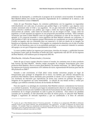 107-S21 Hala Madrid: Dirigiendo el Club de futbol Real Madrid, el equipo del siglo
6
estándares de desempeño, y contribución al progreso de la sociedad a nivel mundial. El modelo de
Real Madrid definía tres niveles de patrocinio dependiendo de la visibilidad de la alianza y del
acuerdo económico (véase el Anexo 5).
Antes de que Florentino llegara, los contratos publicitarios con los jugadores se negociaban
individualmente con cada uno, en procesos que podían llegar a ser hostiles y que algunas veces
creaban enemistad entre el Club y sus jugadores. En un giro innovador de marketing, el nuevo
equipo directivo estableció una política que exigía a todos los nuevos jugadores y a todas las
renovaciones de contrato ceder todos los derechos de uso de imagen al Club. Luego, entre los
jugadores y el club repartían los ingresos en una proporción previamente acordada. Estos contratos
reconocían que tanto el Real Madrid como los jugadores contribuían al valor de los anuncios. Por
ejemplo, si un comercial mostraba a varios jugadores del Real Madrid vistiendo sus uniformes, el
club percibía el 100% de los ingresos porque básicamente era considerado un comercial del equipo.
Cuando un jugador solo era contratado para un comercial y el club era dueño de su imagen, los
beneficios se repartían de dos maneras. Si el jugador no compartía los derechos con el club, él recibía
el 100% de los beneficios, pero no le era permitido participar en un comercial vistiendo la camiseta
del equipo a no ser que él negociara separadamente con el club.
La nueva política triplicó los ingresos por patrocinios, derechos de imagen, y publicidad durante
los primeros cuatro años de Florentino al frente del Club—significando más del 10% de los ingresos
del Real Madrid, o €25 millones para la temporada 2003–04.
Distribución, Artículos Promocionales y Licencias
Antes de que el nuevo equipo directivo tomara el mando, las camisetas eran el único producto
bajo licencia del Real Madrid. Sánchez estaba encargado de conseguir licenciatarios para crear
productos Real Madrid y llevar la marca Real Madrid a las tiendas minoristas. En 2004 él logró que
los ingresos por licencias aumentaran a €51 millones de euros, representando 80 licencias para más de
450 productos en 2004.18
Sumado a este crecimiento, el Club abrió varias tiendas minoristas propias en lugar de
franquiciarlas para proteger la integridad de la marca. Las tiendas, que ofrecían únicamente los
productos Real Madrid, fueron diseñadas para permitirle al cliente vivir la experiencia “blanca”,19
con monitores de televisión que reproducían de forma muy notoria los partidos del equipo e
imágenes de los jugadores así como memorabilia. La adición de una tienda on-line y ventas por
catálogo y por teléfono extendía el alcance de las tiendas de Madrid.
Para dar soporte a su estrategia de crecimiento, Real Madrid comenzó a estandarizar las licencias
y a combatir la piratería. El esfuerzo por lograr la estandarización abarcó no sólo la homogenización
de los contratos de licencia sino también la selección de licenciatarios de alta calidad y el control de la
consistencia de la imagen presentada en toda la gama de productos. Para reducir las pérdidas
causadas por la piratería, el club desarrolló una línea de menor precio, la colección Hala Madrid,
dirigida a segmentos de mercado específicos y que no canibalizaba a la línea de artículos
18 A pesar de que el Real Madrid ofreció 15 licencias generando 15 millones en su temporada 1999–2000, la definición
utilizada incluía lo que podría definirse más apropiadamente como patrocinios. En 2004, la definición de licencia había
cambiado. Por ejemplo: Pepsi era considerada una licenciataria en 2000 bajo un contrato; sin embargo años después era
considerada como una patrocinadora bajo la nueva definición. Solamente dos de las 15 “licencias” otorgadas en la temporada
1999–2000 hubieran calificado como tales en el 2004.
19 Con referencia al uniforme blanco de Real Madrid.
 