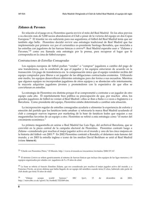 107-S21 Hala Madrid: Dirigiendo el Club de futbol Real Madrid, el equipo del siglo
8
Zidanes & Pavones
En relación al el juego en sí, Florentino quería revivir el mito del Real Madrid. En los años previos
a su elección más de 5,000 socios abandonaron el Club a pesar de la victoria del equipo en dos Copas
Europeas.23 El triunfar no era suficiente para sus seguidores; el fútbol del Real Madrid tenía que ser
también algo bello. Florentino decidió revivir una estrategia tradicional de Real Madrid que fue
implementada por primera vez por el carismático ex-presidente Santiago Bernabéu, que mezclaba a
las estrellas con jugadores de las fuerzas básicas o cantera24. Real Madrid esperaba usar a “Zidanes y
Pavones,”25 como era llamada esta estrategia por la prensa, para recuperar el lugar que le
correspondía en la cima de fútbol europeo.
Contrataciones de Estrellas Consagradas
Los equipos europeos de fútbol podían “vender” o “comprar” jugadores a cambio del pago de
una transferencia, con la condición de que el jugador y los equipos estuvieran de acuerdo en la
transacción. Un pago de transferencia era la compensación única que el equipo vendedor recibía del
equipo comprador para liberar a un jugador de las obligaciones contractuales existentes. Utilizando
este medio, los equipos desarrollaron diferentes estrategias para dar forma a sus escuadras. Mientras
que algunos equipos no incorporaban jugadores de otros equipos y se abastecían sólo internamente,
la mayoría adquirían jugadores jóvenes y prometedores con la expectativa de que ellos se
convirtieran en estrellas.
La estrategia de Florentino era distinta porque él se comprometió a contratar a un jugador de otro
equipo cada año. Él repetidamente hizo pública su preocupación de que, por muchos años, los
grandes jugadores de fútbol no venían al Real Madrid—ellos se iban a Italia o a veces a Inglaterra o a
Barcelona. Como presidente del equipo, Florentino estaba determinado a cambiar esta situación.
La incorporación regular de estrellas consagradas ayudaría a alimentar la experiencia de euforia y
emoción del partido que los fanáticos tanto amaban -y reforzaría la marca Real Madrid ayudando al
club a conseguir nuevos ingresos por marketing de la base de fanáticos leales que seguían a sus
megaestrellas favoritas de un equipo a otro. Florentino se refirió a esta estrategia como “el motor del
crecimiento económico.”
La primera megaestrella en unirse a Real Madrid fue Luis Figo, del archirival Barcelona, que se
convirtió en la pieza central de la campaña electoral de Florentino. Florentino contrató luego a
Zidane—considerado por muchos el mejor jugador activo en el mundo y uno de los cinco mejores en
la historia del fútbol—en 2001.26 En 2002 Florentino contrató a Ronaldo, el delantero más famoso del
mundo, y en 2003 la estrella inglesa e icono de los medios David Beckham se unió al Real Madrid
(véase Anexo 6).
23 “Charle con Florentino Pérez,” El Mundo, http://www.el-mundo.es/encuentros/invitados/2000/07/67.
24 El término Cantera se refiere genéricamente al sistema de fuerzas básicas que incluye dos equipos de las ligas menores y 10
equipos organizados por edades con jugadores de 9 a 19 años de edad.
25 La frase se refería al francés Zinedine Zidane, que era considerado por muchos el mejor jugador activo del mundo, y a
Francisco Pavón, un joven defensa que había llegado de un equipo del semillero cuando tenia 21 años, habiendo sido parte de
club desde que tenía 10 años de edad.
26 “Zidane scoops world honour,” BBC Sport, 15 de diciembre de 2003,
http://news.bbc.co.uk/sport1/hi/football/3321069.stm.
 