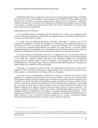 Hala Madrid: Dirigiendo el Club de futbol Real Madrid, el equipo del siglo 107-S21
9
Real Madrid podía ahora vanagloriarse de ser uno de los mejores equipos en la historia del fútbol.
De hecho, cinco de los 10 nominados al premio Jugador del Año 2003 de la FIFA jugaban para Real
Madrid. Esta constelación de estrellas, apodada por la prensa como los “galácticos”, impulsó la
expansión internacional y el aumento de los ingresos por marketing. Esta estrategia funcionó tan bien
con la prensa y el público que cada primavera había una enorme especulación de la prensa sobre
quién sería la próxima megaestrella.
Administración de La Cantera
La otra principal fuente de jugadores del Real Madrid era la cantera, que usualmente tenía
muchos candidatos sobresalientes comparables con jugadores famosos que también habían salido de
la cantera como Guti, Raúl, o Casillas.
La cantera tenía tres objetivos principales: identificar, desarrollar, y encontrar una vía de
colocación de jugadores. La misión del encargado era identificar nuevos jugadores jóvenes con la
ayuda de sus 24 ‘scouts’ o buscadores de talentos, 11 en el área de Madrid y 13 en el resto de España.
Los scouts eran contratistas independientes que recibían una cuota fija baja y una parte variable
según el desempeño de los jugadores que recomendaban. Fuera de España, el director de la cantera se
encargaba de la búsqueda de forma más limitada observando torneos e informes de terceros.
En cuanto al desarrollo, Real Madrid entrenaba a sus jugadores jóvenes y les brindaba formación
educativa general.27 El desarrollo de jugadores era una tarea delicada, porque mucha responsabilidad
a una edad muy temprana podría extenuarlos. Dos soluciones posibles eran incorporarlos
progresivamente al primer equipo o darlos en préstamo a otros equipos. Esta función crítica era
desempeñada por el entrenador, quien tenía que evaluar los resultados deportivos en el momento al
mismo tiempo que consideraba el futuro del equipo.
Finalmente, el entrenador del primer equipo era responsable de determinar el futuro de los
jugadores. Él los evaluaba para determinar si serían retenidos con la intención de ser promovidos al
primer equipo, si serían prestados, o si serían vendidos a otro equipo.
Una de las tareas más importantes y difíciles de la cantera era estructurar los contratos de los
jugadores. Si un jugador tenía potencial de convertirse en estrella, lo mejor era un contrato de largo
plazo porque ayudaba a retenerlo, mientras que un contrato de corto plazo motivaría al jugador a irse
al finalizar su contrato, forzando al Real Madrid a pagarle un sueldo más alto para retenerlo. Si esto
ocurría, el club nunca obtendría los beneficios por lo invertido durante su desarrollo. La desventaja
de un contrato de largo plazo se hacía evidente cuando el club accidentalmente firmaba con un
jugador mediocre que se negara a renunciar mientras pudiera obtener un salario sustancioso. Las
mismas consideraciones aplicaban también a los salarios: si Real Madrid pagaba muy poco, un buen
candidato podría ser adquirido por otro equipo, y si pagaba demasiado, podría quedarse con un
jugador caro y mediocre. En el caso de las estrellas consagradas, los contratos incluían bonos por los
logros deportivos y por la cantidad de partidos jugados, pero no incluían compensación alguna
basada en estadísticas de desempeño como goles, pases, o pelotas recuperadas.
27 Los jugadores menores de 18 años eran inscritos en escuelas privadas de Madrid mediante una beca del Real Madrid. Los
jugadores mayores de 18 años que quisieran ir a la universidad o hacerse de un título profesional recibían una beca completa
del Real Madrid.
 