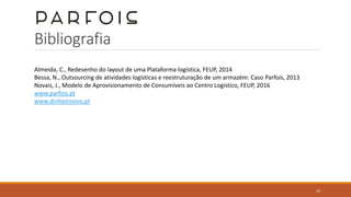 Bibliografia
Almeida, C., Redesenho do layout de uma Plataforma logística, FEUP, 2014
Bessa, N., Outsourcing de atividades logísticas e reestruturação de um armazém: Caso Parfois, 2013
Novais, J., Modelo de Aprovisionamento de Consumíveis ao Centro Logístico, FEUP, 2016
www.parfois.pt
www.dinheirovivo.pt
22
 