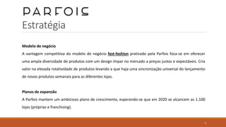 Estratégia
Modelo de negócio
A vantagem competitiva do modelo de negócio fast-fashion praticado pela Parfois foca-se em oferecer
uma ampla diversidade de produtos com um design ímpar no mercado a preços justos e expectáveis. Cria
valor na elevada rotatividade de produtos levando a que haja uma sincronização universal do lançamento
de novos produtos semanais para as diferentes lojas.
Planos de expansão
A Parfois mantem um ambicioso plano de crescimento, esperando-se que em 2020 se alcancem as 1.100
lojas (próprias e franchising).
6
 
