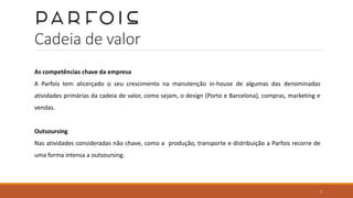 Cadeia de valor
As competências chave da empresa
A Parfois tem alicerçado o seu crescimento na manutenção in-house de algumas das denominadas
atividades primárias da cadeia de valor, como sejam, o design (Porto e Barcelona), compras, marketing e
vendas.
Outsoursing
Nas atividades consideradas não chave, como a produção, transporte e distribuição a Parfois recorre de
uma forma intensa a outsoursing.
7
 