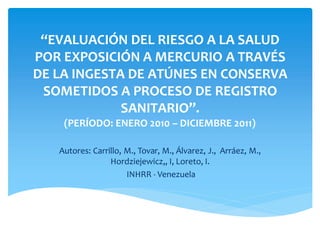 “EVALUACIÓN DEL RIESGO A LA SALUD
POR EXPOSICIÓN A MERCURIO A TRAVÉS
DE LA INGESTA DE ATÚNES EN CONSERVA
SOMETIDOS A PROCESO DE REGISTRO
SANITARIO”.
(PERÍODO: ENERO 2010 – DICIEMBRE 2011)
Autores: Carrillo, M., Tovar, M., Álvarez, J., Arráez, M.,
Hordziejewicz,, I, Loreto, I.
INHRR - Venezuela
 
