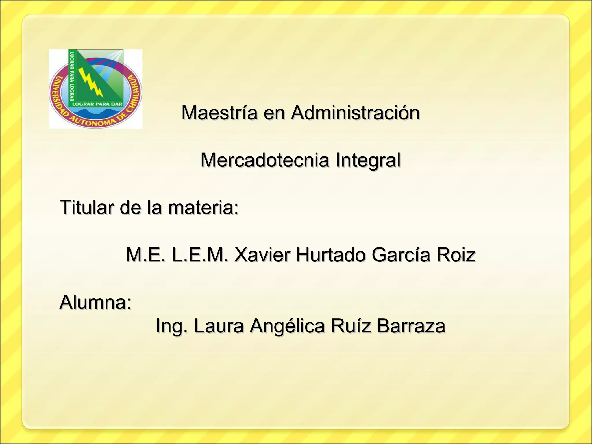 Maestría en Administración Mercadotecnia Integral Titular de la materia: M.E. L.E.M. Xavier Hurtado García Roiz Alumna: Ing. Laura Angélica Ruíz Barraza 