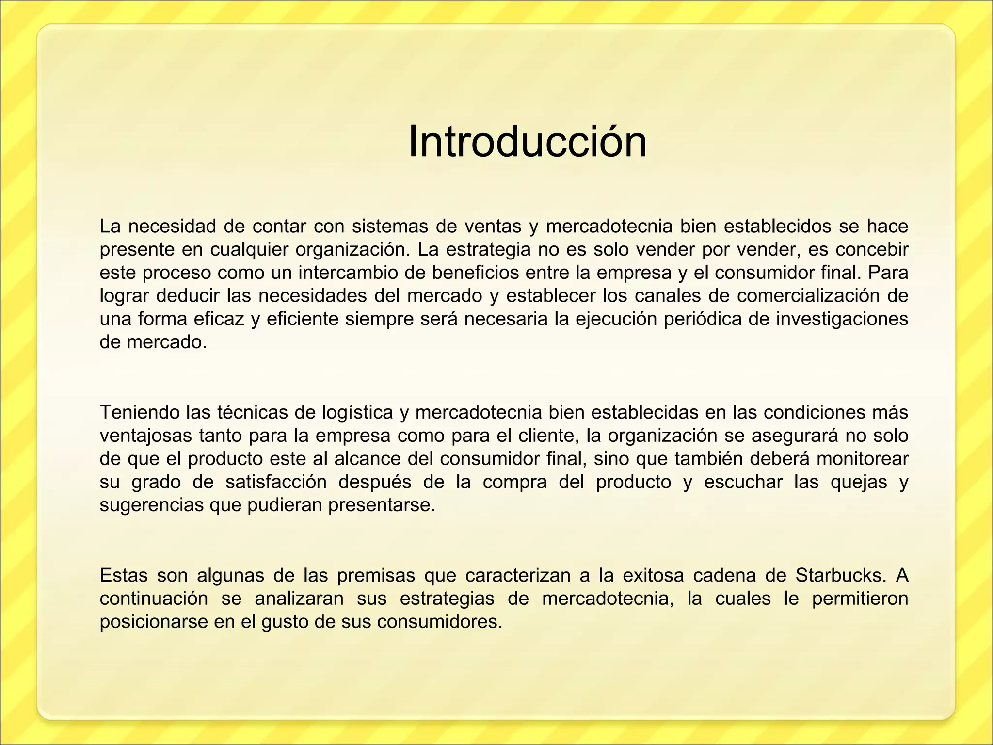 Introducción La necesidad de contar con sistemas de ventas y mercadotecnia bien establecidos se hace presente en cualquier organización. La estrategia no es solo vender por vender, es concebir este proceso como un intercambio de beneficios entre la empresa y el consumidor final. Para lograr deducir las necesidades del mercado y establecer los canales de comercialización de una forma eficaz y eficiente siempre será necesaria la ejecución periódica de investigaciones de mercado. Teniendo las técnicas de logística y mercadotecnia bien establecidas en las condiciones más ventajosas tanto para la empresa como para el cliente, la organización se asegurará no solo de que el producto este al alcance del consumidor final, sino que también deberá monitorear su grado de satisfacción después de la compra del producto y escuchar las quejas y sugerencias que pudieran presentarse. Estas son algunas de las premisas que caracterizan a la exitosa cadena de Starbucks. A continuación se analizaran sus estrategias de mercadotecnia, la cuales le permitieron posicionarse en el gusto de sus consumidores. 
