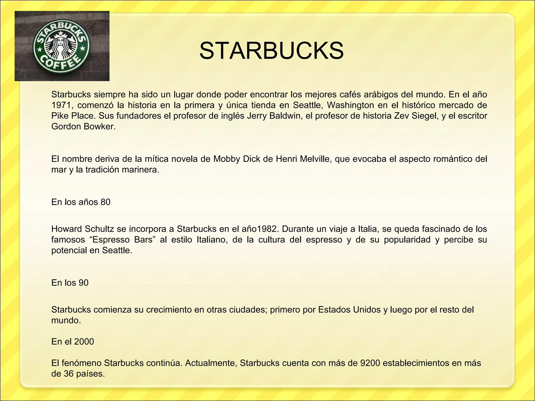 Starbucks siempre ha sido un lugar donde poder encontrar los mejores cafés arábigos del mundo. En el año 1971, comenzó la historia en la primera y única tienda en Seattle, Washington en el histórico mercado de Pike Place. Sus fundadores el profesor de inglés Jerry Baldwin, el profesor de historia Zev Siegel, y el escritor Gordon Bowker.  El nombre deriva de la mítica novela de Mobby Dick de Henri Melville, que evocaba el aspecto romántico del mar y la tradición marinera.  En los años 80 Howard Schultz se incorpora a Starbucks en el año1982. Durante un viaje a Italia, se queda fascinado de los famosos “Espresso Bars” al estilo Italiano, de la cultura del espresso y de su popularidad y percibe su potencial en Seattle.  En los 90 Starbucks comienza su crecimiento en otras ciudades; primero por Estados Unidos y luego por el resto del mundo.  En el 2000 El fenómeno Starbucks continúa. Actualmente, Starbucks cuenta con más de 9200 establecimientos en más de 36 países.  STARBUCKS 