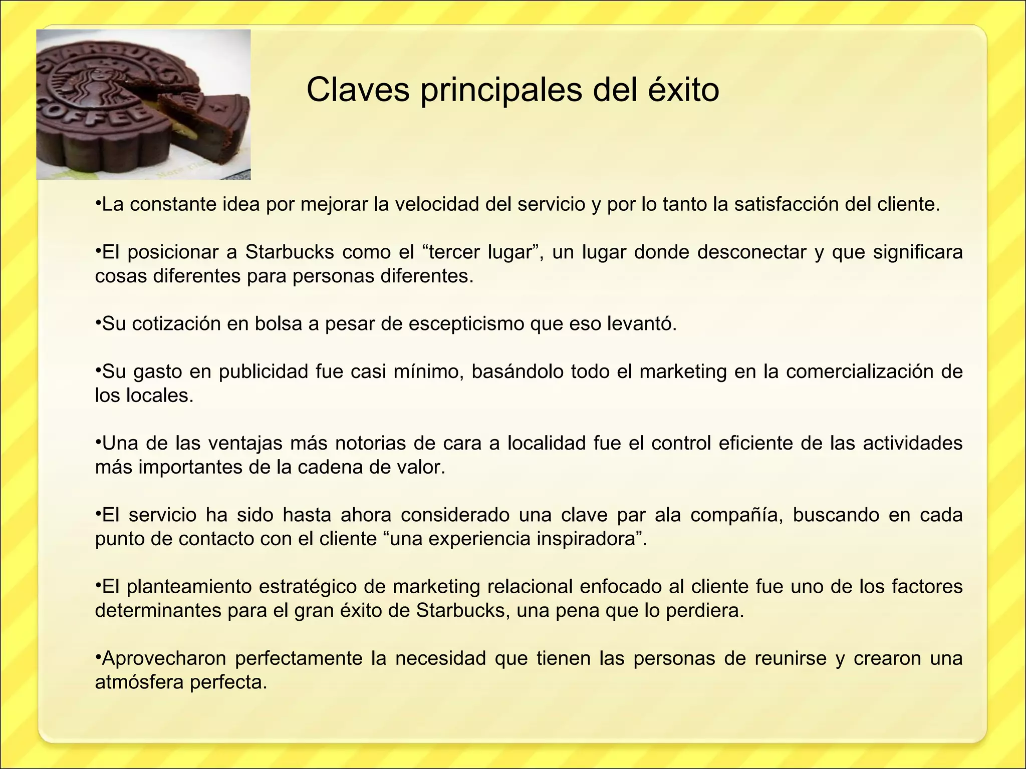 Claves principales del éxito La constante idea por mejorar la velocidad del servicio y por lo tanto la satisfacción del cliente. El posicionar a Starbucks como el “tercer lugar”, un lugar donde desconectar y que significara cosas diferentes para personas diferentes. Su cotización en bolsa a pesar de escepticismo que eso levantó. Su gasto en publicidad fue casi mínimo, basándolo todo el marketing en la comercialización de los locales. Una de las ventajas más notorias de cara a localidad fue el control eficiente de las actividades más importantes de la cadena de valor. El servicio ha sido hasta ahora considerado una clave par ala compañía, buscando en cada punto de contacto con el cliente “una experiencia inspiradora”. El planteamiento estratégico de marketing relacional enfocado al cliente fue uno de los factores determinantes para el gran éxito de Starbucks, una pena que lo perdiera. Aprovecharon perfectamente la necesidad que tienen las personas de reunirse y crearon una atmósfera perfecta. 
