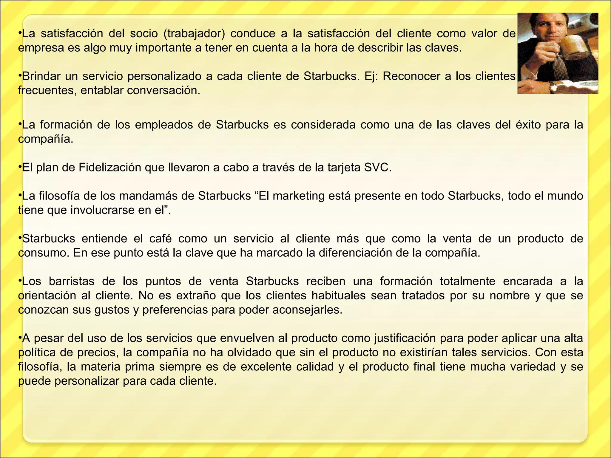 La satisfacción del socio (trabajador) conduce a la satisfacción del cliente como valor de empresa es algo muy importante a tener en cuenta a la hora de describir las claves. Brindar un servicio personalizado a cada cliente de Starbucks. Ej: Reconocer a los clientes frecuentes, entablar conversación. La formación de los empleados de Starbucks es considerada como una de las claves del éxito para la compañía. El plan de Fidelización que llevaron a cabo a través de la tarjeta SVC. La filosofía de los mandamás de Starbucks “El marketing está presente en todo Starbucks, todo el mundo tiene que involucrarse en el” . Starbucks entiende el café como un servicio al cliente más que como la venta de un producto de consumo. En ese punto está la clave que ha marcado la diferenciación de la compañía.   Los barristas de los puntos de venta Starbucks reciben una formación totalmente encarada a la orientación al cliente. No es extraño que los clientes habituales sean tratados por su nombre y que se conozcan sus gustos y preferencias para poder aconsejarles. A pesar del uso de los servicios que envuelven al producto como justificación para poder aplicar una alta política de precios, la compañía no ha olvidado que sin el producto no existirían tales servicios. Con esta filosofía, la materia prima siempre es de excelente calidad y el producto final tiene mucha variedad y se puede personalizar para cada cliente. 