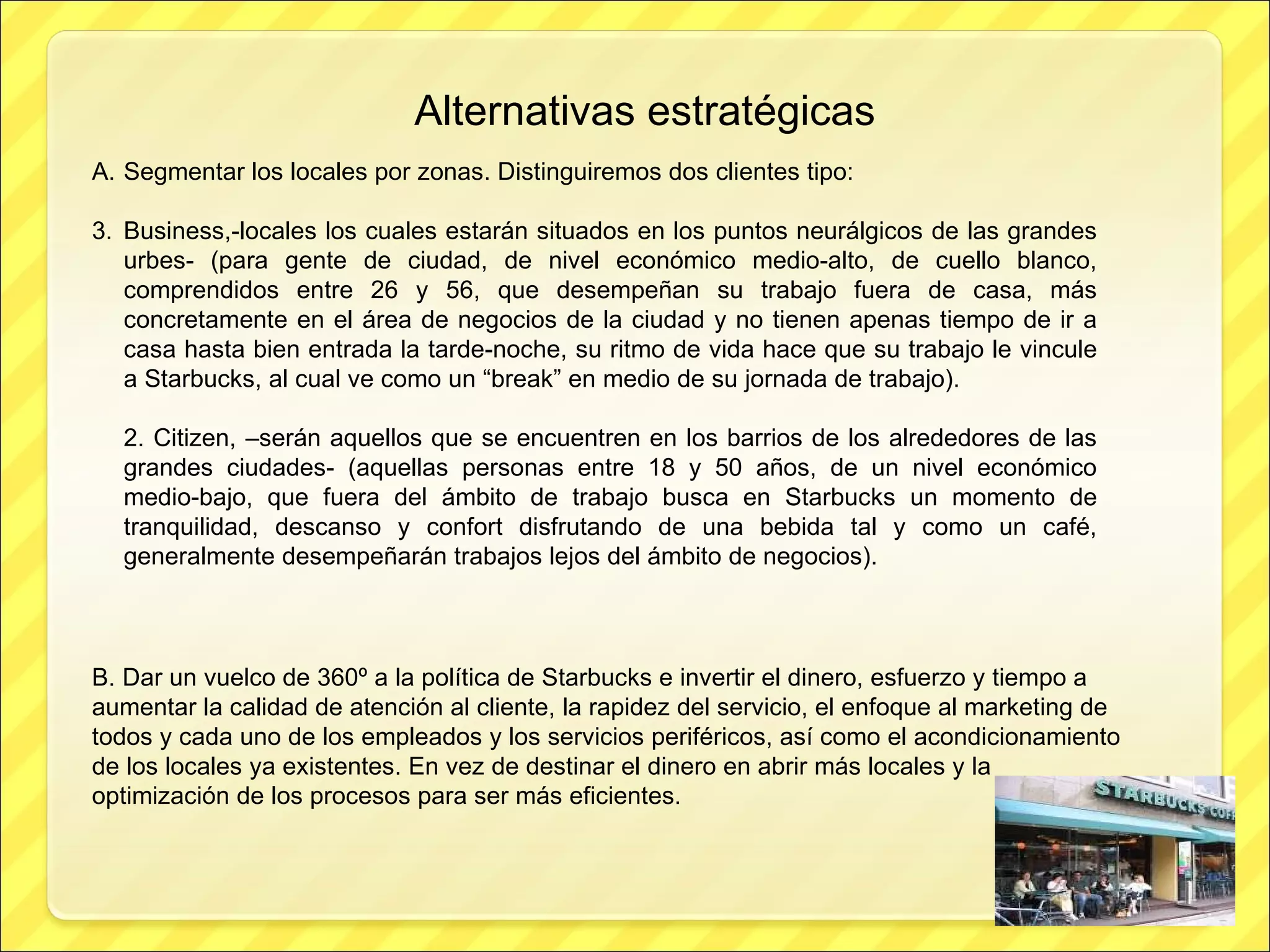 Alternativas estratégicas Segmentar los locales por zonas. Distinguiremos dos clientes tipo: Business,-locales los cuales estarán situados en los puntos neurálgicos de las grandes urbes- (para gente de ciudad, de nivel económico medio-alto, de cuello blanco, comprendidos entre 26 y 56, que desempeñan su trabajo fuera de casa, más concretamente en el área de negocios de la ciudad y no tienen apenas tiempo de ir a casa hasta bien entrada la tarde-noche, su ritmo de vida hace que su trabajo le vincule a Starbucks, al cual ve como un “break” en medio de su jornada de trabajo). 2. Citizen, –serán aquellos que se encuentren en los barrios de los alrededores de las grandes ciudades- (aquellas personas entre 18 y 50 años, de un nivel económico medio-bajo, que fuera del ámbito de trabajo busca en Starbucks un momento de tranquilidad, descanso y confort disfrutando de una bebida tal y como un café, generalmente desempeñarán trabajos lejos del ámbito de negocios). B. Dar un vuelco de 360º a la política de Starbucks e invertir el dinero, esfuerzo y tiempo a aumentar la calidad de atención al cliente, la rapidez del servicio, el enfoque al marketing de todos y cada uno de los empleados y los servicios periféricos, así como el acondicionamiento de los locales ya existentes. En vez de destinar el dinero en abrir más locales y la optimización de los procesos para ser más eficientes. 