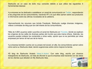 Starbucks es un caso de éxito muy conocido debido a que utilizo las siguientes 5 herramientas básicas: La empresa se ha dedicado a establecer un canal de comunicación en  Twitter , respondiendo a las preguntas de los consumidores, haciendo RT a lo que ellos opinan sobre sus productos e informando sobre las últimas novedades de la cafetería.   Aprovechando los recursos que brinda Facebook, Starbucks cuelga diversas imágenes, videos o entradas de blog que son del interés de los consumidores.   Más de 4,800 usuarios están suscritos al canal de Starbucks en  Youtube , donde se explican los orígenes de los cafés de diversas partes del mundo que esta marca ofrece.   Además, los usuarios pueden enlazar los contenidos a otras webs, opción que no es permitida por otras empresas por temor al mal uso de la marca.  La empresa también cuenta con su propia red social, en ella, los consumidores opinan sobre cómo sería su Starbucks ideal, dando sugerencias sobre cómo mejorar la tienda. El blog de Starbucks titulado  Ideas In Action : Con este blog, escrito por diversos trabajadores de Starbucks, se trata de difundir lo que la empresa está haciendo con las ideas de los clientes que debaten en My Starbucks Idea.  