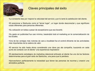 Claves principales del éxito La constante idea por mejorar la velocidad del servicio y por lo tanto la satisfacción del cliente. El posicionar a Starbucks como el “tercer lugar”, un lugar donde desconectar y que significara cosas diferentes para personas diferentes. Su cotización en bolsa a pesar de escepticismo que eso levantó. Su gasto en publicidad fue casi mínimo, basándolo todo el marketing en la comercialización de los locales. Una de las ventajas más notorias de cara a localidad fue el control eficiente de las actividades más importantes de la cadena de valor. El servicio ha sido hasta ahora considerado una clave par ala compañía, buscando en cada punto de contacto con el cliente “una experiencia inspiradora”. El planteamiento estratégico de marketing relacional enfocado al cliente fue uno de los factores determinantes para el gran éxito de Starbucks, una pena que lo perdiera. Aprovecharon perfectamente la necesidad que tienen las personas de reunirse y crearon una atmósfera perfecta. 