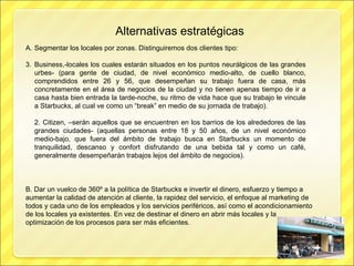 Alternativas estratégicas Segmentar los locales por zonas. Distinguiremos dos clientes tipo: Business,-locales los cuales estarán situados en los puntos neurálgicos de las grandes urbes- (para gente de ciudad, de nivel económico medio-alto, de cuello blanco, comprendidos entre 26 y 56, que desempeñan su trabajo fuera de casa, más concretamente en el área de negocios de la ciudad y no tienen apenas tiempo de ir a casa hasta bien entrada la tarde-noche, su ritmo de vida hace que su trabajo le vincule a Starbucks, al cual ve como un “break” en medio de su jornada de trabajo). 2. Citizen, –serán aquellos que se encuentren en los barrios de los alrededores de las grandes ciudades- (aquellas personas entre 18 y 50 años, de un nivel económico medio-bajo, que fuera del ámbito de trabajo busca en Starbucks un momento de tranquilidad, descanso y confort disfrutando de una bebida tal y como un café, generalmente desempeñarán trabajos lejos del ámbito de negocios). B. Dar un vuelco de 360º a la política de Starbucks e invertir el dinero, esfuerzo y tiempo a aumentar la calidad de atención al cliente, la rapidez del servicio, el enfoque al marketing de todos y cada uno de los empleados y los servicios periféricos, así como el acondicionamiento de los locales ya existentes. En vez de destinar el dinero en abrir más locales y la optimización de los procesos para ser más eficientes. 