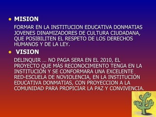 MISION FORMAR EN LA INSTITUCION EDUCATIVA DONMATIAS JOVENES DINAMIZADORES DE CULTURA CIUDADANA, QUE POSIBILITEN EL RESPETO DE LOS DERECHOS HUMANOS Y DE LA LEY. VISION DELINQUIR … NO PAGA SERA EN EL 2010, EL PROYECTO QUE MÁS RECONOCIMIENTO TENGA EN LA INSTITUCIÓN Y SE CONFORMARA UNA EXCELENTE  RED-ESCUELA DE NOVIOLENCIA, EN LA INSTITUCIÓN EDUCATIVA DONMATIAS, CON PROYECCION A LA COMUNIDAD PARA PROPICIAR LA PAZ Y CONVIVENCIA. 