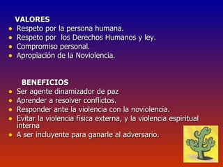 VALORES Respeto por la persona humana. Respeto por  los Derechos Humanos y ley. Compromiso personal. Apropiación de la Noviolencia. BENEFICIOS Ser agente dinamizador de paz Aprender a resolver conflictos. Responder ante la violencia con la noviolencia. Evitar la violencia física externa, y la violencia espiritual interna A ser incluyente para ganarle al adversario. 