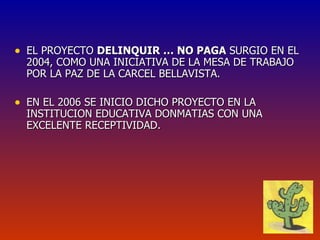 EL PROYECTO  DELINQUIR … NO PAGA  SURGIO EN EL 2004, COMO UNA INICIATIVA DE LA MESA DE TRABAJO POR LA PAZ DE LA CARCEL BELLAVISTA.  EN EL 2006 SE INICIO DICHO PROYECTO EN LA INSTITUCION EDUCATIVA DONMATIAS CON UNA EXCELENTE RECEPTIVIDAD. 