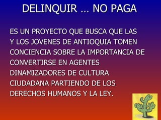DELINQUIR … NO PAGA ES UN PROYECTO QUE BUSCA QUE LAS Y LOS JOVENES DE ANTIOQUIA TOMEN CONCIENCIA SOBRE LA IMPORTANCIA DE CONVERTIRSE EN AGENTES DINAMIZADORES DE CULTURA CIUDADANA PARTIENDO DE LOS DERECHOS HUMANOS Y LA LEY. 