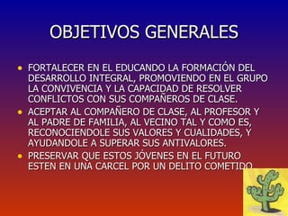 OBJETIVOS GENERALES FORTALECER EN EL EDUCANDO LA FORMACIÓN DEL DESARROLLO INTEGRAL, PROMOVIENDO EN EL GRUPO LA CONVIVENCIA Y LA CAPACIDAD DE RESOLVER CONFLICTOS CON SUS COMPAÑEROS DE CLASE. ACEPTAR AL COMPAÑERO DE CLASE, AL PROFESOR Y AL PADRE DE FAMILIA, AL VECINO TAL Y COMO ES, RECONOCIENDOLE SUS VALORES Y CUALIDADES, Y AYUDANDOLE A SUPERAR SUS ANTIVALORES. PRESERVAR QUE ESTOS JÓVENES EN EL FUTURO ESTEN EN UNA CARCEL POR UN DELITO COMETIDO. 