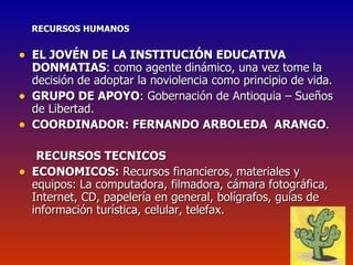 RECURSOS HUMANOS EL JOVÉN DE LA INSTITUCIÓN EDUCATIVA DONMATIAS : como agente dinámico, una vez tome la decisión de adoptar la noviolencia como principio de vida. GRUPO DE APOYO : Gobernación de Antioquia – Sueños de Libertad. COORDINADOR: FERNANDO ARBOLEDA  ARANGO . RECURSOS TECNICOS ECONOMICOS:  Recursos financieros, materiales y equipos:   La computadora, filmadora, cámara fotográfica, Internet, CD, papelería en general, bolígrafos, guías de información turística, celular, telefax. 