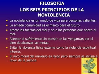 FILOSOFIA LOS SEIS PRINCIPIOS DE LA NOVIOLENCIA La noviolencia es un modo de vida para personas valientes. La amada comunidad es el marco para el futuro. Atacar las fuerzas del mal y no a las personas que hacen el mal. Aceptar el sufrimiento sin pensar en las venganzas por el bien de alcanzar las metas. Evitar la violencia física externa como la violencia espiritual interna. El arco moral del universo es largo pero siempre se inclina a favor de la justicia 