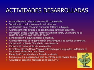 ACTIVIDADES DESARROLLADAS Acompañamiento al grupo de atención comunitaria. Socialización con los jóvenes de la institución. participación en el concurso el manejo del libro la brújula. Acompañamiento dirigido a la penitenciaria cárcel de Bellavista. Proyección de los videos los hombres también lloran, una madre no se cansa de esperar, con rostro de mujer. Sensibilización a algunos padres de familia. Acompañamiento de la gobernación de Antioquia y de sueños de libertad. Capacitación sobre la filosofía de la noviolencia Capacitación entre violencia intrafamiliar. El profesor Hernán Darío Zapata implemento para los grados undécimos el tema de noviolencia en sus clases. Presentación del stand en la feria de la ciencia. Encuentro en la gobernación para la entrega de la revista  territorio de paz Actividad el desarme, realizada en la sede 2 y 3. 