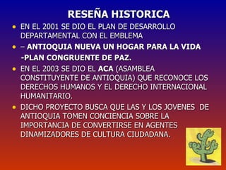 RESEÑA HISTORICA EN EL 2001 SE DIO EL PLAN DE DESARROLLO DEPARTAMENTAL CON EL EMBLEMA  –  ANTIOQUIA NUEVA UN HOGAR PARA LA VIDA  -PLAN CONGRUENTE DE PAZ. EN EL 2003 SE DIO EL  ACA  (ASAMBLEA CONSTITUYENTE DE ANTIOQUIA) QUE RECONOCE LOS DERECHOS HUMANOS Y EL DERECHO INTERNACIONAL HUMANITARIO. DICHO PROYECTO BUSCA QUE LAS Y LOS JOVENES  DE ANTIOQUIA TOMEN CONCIENCIA SOBRE LA IMPORTANCIA DE CONVERTIRSE EN AGENTES DINAMIZADORES DE CULTURA CIUDADANA. 