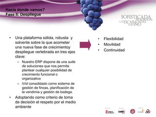 Hacia donde vamos?
Fase II: Despliegue




 •   Una plataforma sólida, robusta y         •   Flexibilidad
     solvente sobre la que acometer
                                              •   Movilidad
     una nueva fase de crecimientoy
     despliegue vertebrada en tres ejes       •   Continuidad
     clave:
      – Nuestro ERP dispone de una suite
        de soluciones que nos permite
        plantear cualquier posibilidad de
        crecimiento funcional o
        organizativo
      – iVid consolidado como sistema de
        gestión de fincas, planificación de
        la vendimia y gestión de bodega.
 •   Adoptando como criterio de toma
     de decisión el respeto por el medio
     ambiente
 