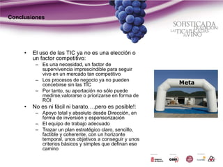 Conclusiones




     •   El uso de las TIC ya no es una elección o
         un factor competitivo:
          – Es una necesidad, un factor de
            supervivencia imprescindible para seguir
            vivo en un mercado tan competitivo
          – Los procesos de negocio ya no pueden
            concebirse sin las TIC
          – Por tanto, su aportación no sólo puede
            medirse,valorarse o priorizarse en forma de
            ROI
     •   No es ni fácil ni barato….pero es posible!:
          – Apoyo total y absoluto desde Dirección, en
            forma de inversión y esponsorización
          – El equipo de trabajo adecuado
          – Trazar un plan estratégico claro, sencillo,
            factible y coherente, con un horizonte
            temporal, unos objetivos a conseguir y unos
            criterios básicos y simples que definan ese
            camino
 