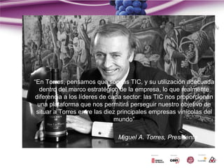 “En Torres, pensamos que son las TIC, y su utilización adecuada
   dentro del marco estratégico de la empresa, lo que realmente
 diferencia a los líderes de cada sector: las TIC nos proporcionan
  una plataforma que nos permitirá perseguir nuestro objetivo de
 situar a Torres entre las diez principales empresas vinícolas del
                               mundo”

                              Miguel A. Torres, Presidente
 
