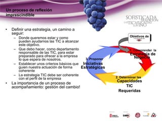 Un proceso de reflexión
imprescindible


•   Definir una estrategia, un camino a
    seguir:
                                                                      Objetivos de
     – Donde queremos estar y como
       pueden ayudarnos las TIC a alcanzar
       este objetivo.
     – Que debo hacer, como departamento                              1. Comprender la
       responsable de las TIC, para estar                             Estrategia de
       preparado para ofrecer a la empresa                              Negocio
       lo que espera de nosotros.              3. Proponer
     – Establecer unos criterios básicos que Iniciativas
       guien nuestra actuación de forma      Estratégicas
       coherente
     – La estrategia TIC debe ser coherente
       con el perfil de la empresa                           2. Determinar las
                                                             Capacidades
•   La importancia de un proceso de
    acompañamiento: gestión del cambio!                          TIC
                                                             Requeridas
 