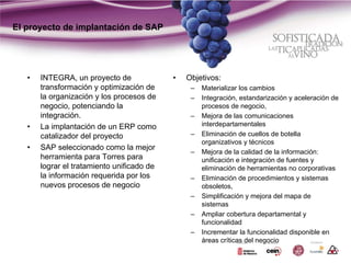 El proyecto de implantación de SAP




   •   INTEGRA, un proyecto de              •   Objetivos:
       transformación y optimización de          –   Materializar los cambios
       la organización y los procesos de         –   Integración, estandarización y aceleración de
       negocio, potenciando la                       procesos de negocio,
       integración.                              –   Mejora de las comunicaciones
   •   La implantación de un ERP como                interdepartamentales
       catalizador del proyecto                  –   Eliminación de cuellos de botella
                                                     organizativos y técnicos
   •   SAP seleccionado como la mejor
                                                 –   Mejora de la calidad de la información:
       herramienta para Torres para                  unificación e integración de fuentes y
       lograr el tratamiento unificado de            eliminación de herramientas no corporativas
       la información requerida por los          –   Eliminación de procedimientos y sistemas
       nuevos procesos de negocio                    obsoletos,
                                                 –   Simplificación y mejora del mapa de
                                                     sistemas
                                                 –   Ampliar cobertura departamental y
                                                     funcionalidad
                                                 –   Incrementar la funcionalidad disponible en
                                                     áreas críticas del negocio
 