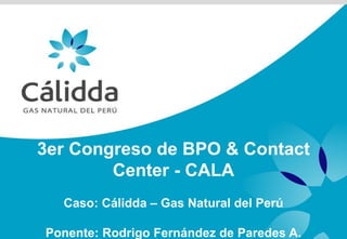 3er Congreso de BPO & Contact
        Center - CALA
  Caso: Cálidda – Gas Natural del Perú

Ponente: Rodrigo Fernández de Paredes A.
 