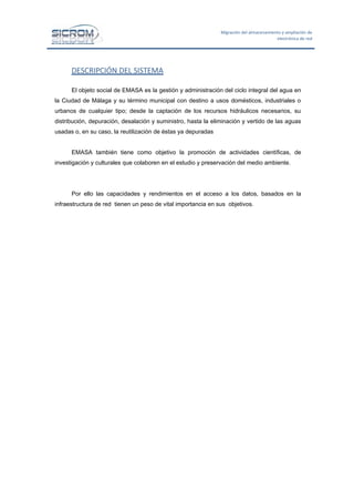Migración del almacenamiento y ampliación de
electrónica de red

DESCRIPCIÓN DEL SISTEMA
El objeto social de EMASA es la gestión y administración del ciclo integral del agua en
la Ciudad de Málaga y su término municipal con destino a usos domésticos, industriales o
urbanos de cualquier tipo; desde la captación de los recursos hidráulicos necesarios, su
distribución, depuración, desalación y suministro, hasta la eliminación y vertido de las aguas
usadas o, en su caso, la reutilización de éstas ya depuradas
EMASA también tiene como objetivo la promoción de actividades científicas, de
investigación y culturales que colaboren en el estudio y preservación del medio ambiente.

Por ello las capacidades y rendimientos en el acceso a los datos, basados en la
infraestructura de red tienen un peso de vital importancia en sus objetivos.

 