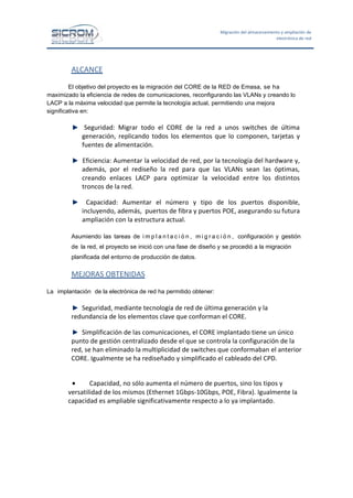 Migración del almacenamiento y ampliación de
electrónica de red

ALCANCE
El objetivo del proyecto es la migración del CORE de la RED de Emasa, se ha
maximizado la eficiencia de redes de comunicaciones, reconfigurando las VLANs y creando lo
LACP a la máxima velocidad que permite la tecnología actual, permitiendo una mejora
significativa en:

Seguridad: Migrar todo el CORE de la red a unos switches de última
generación, replicando todos los elementos que lo componen, tarjetas y
fuentes de alimentación.
Eficiencia: Aumentar la velocidad de red, por la tecnología del hardware y,
además, por el rediseño la red para que las VLANs sean las óptimas,
creando enlaces LACP para optimizar la velocidad entre los distintos
troncos de la red.
Capacidad: Aumentar el número y tipo de los puertos disponible,
incluyendo, además, puertos de fibra y puertos POE, asegurando su futura
ampliación con la estructura actual.
Asumiendo las tareas de i m p l a n t a c i ó n , m i g r a c i ó n , configuración y gestión
de la red, el proyecto se inició con una fase de diseño y se procedió a la migración
planificada del entorno de producción de datos.

MEJORAS OBTENIDAS
La implantación de la electrónica de red ha permitido obtener:

Seguridad, mediante tecnología de red de última generación y la
redundancia de los elementos clave que conforman el CORE.
Simplificación de las comunicaciones, el CORE implantado tiene un único
punto de gestión centralizado desde el que se controla la configuración de la
red, se han eliminado la multiplicidad de switches que conformaban el anterior
CORE. Igualmente se ha rediseñado y simplificado el cableado del CPD.
•
Capacidad, no sólo aumenta el número de puertos, sino los tipos y
versatilidad de los mismos (Ethernet 1Gbps-10Gbps, POE, Fibra). Igualmente la
capacidad es ampliable significativamente respecto a lo ya implantado.

 