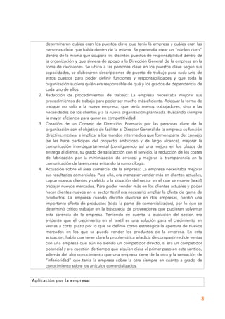 3
determinaron cuáles eran los puestos clave que tenía la empresa y cuáles eran las
personas clave que había dentro de la misma. Se pretendía crear un “núcleo duro”
dentro de la misma que ocupara los distintos puestos de responsabilidad dentro de
la organización y que sirviera de apoyo a la Dirección General de la empresa en la
toma de decisiones. Se ubicó a las personas clave en los puestos clave según sus
capacidades, se elaboraron descripciones de puesto de trabajo para cada uno de
estos puestos para poder definir funciones y responsabilidades y que toda la
organización supiera quién era responsable de qué y los grados de dependencia de
cada uno de ellos.
2. Redacción de procedimientos de trabajo: La empresa necesitaba mejorar sus
procedimientos de trabajo para poder ser mucho más eficiente. Adecuar la forma de
trabajar no sólo a la nueva empresa, que tenía menos trabajadores, sino a las
necesidades de los clientes y a la nueva organización planteada. Buscando siempre
la mayor eficiencia para ganar en competitividad.
3. Creación de un Consejo de Dirección: Formado por las personas clave de la
organización con el objetivo de facilitar al Director General de la empresa su función
directiva, motivar e implicar a los mandos intermedios que formen parte del consejo
(se les hace partícipes del proyecto ambicioso y de largo alcance), mejorar la
comunicación interdepartamental (consiguiendo así una mejora en los plazos de
entrega al cliente, su grado de satisfacción con el servicio, la reducción de los costes
de fabricación por la minimización de errores) y mejorar la transparencia en la
comunicación de la empresa evitando la rumorología.
4. Actuación sobre el área comercial de la empresa: La empresa necesitaba mejorar
sus resultados comerciales. Para ello, era menester vender más en clientes actuales,
captar nuevos clientes y debido a la situación del sector en el que se mueve (textil)
trabajar nuevos mercados. Para poder vender más en los clientes actuales y poder
hacer clientes nuevos en el sector textil era necesario ampliar la oferta de gama de
productos. La empresa cuando decidió dividirse en dos empresas, perdió una
importante oferta de productos (toda la parte de comercializados), por lo que se
determinó crítico trabajar en la búsqueda de proveedores que pudieran solventar
esta carencia de la empresa. Teniendo en cuenta la evolución del sector, era
evidente que el crecimiento en el textil es una solución para el crecimiento en
ventas a corto plazo por lo que se definió como estratégica la apertura de nuevos
mercados en los que se pueda vender los productos de la empresa. En esta
actuación, había que tener clara la problemática añadida de compartir red de ventas
con una empresa que aún no siendo un competidor directo, si era un competidor
potencial y era cuestión de tiempo que alguien diera el primer paso en este sentido,
además del alto conocimiento que una empresa tiene de la otra y la sensación de
“inferioridad” que tenía la empresa sobre la otra siempre en cuanto a grado de
conocimiento sobre los artículos comercializados.
Aplicación por la empresa:
 