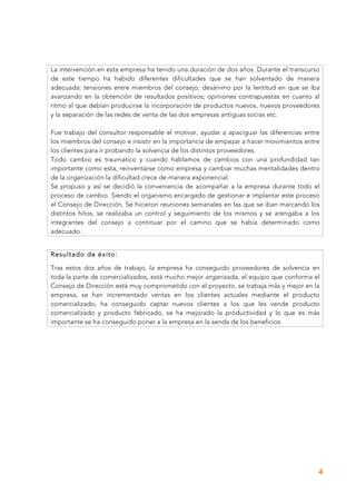 4
La intervención en esta empresa ha tenido una duración de dos años. Durante el transcurso
de este tiempo ha habido diferentes dificultades que se han solventado de manera
adecuada: tensiones entre miembros del consejo; desánimo por la lentitud en que se iba
avanzando en la obtención de resultados positivos; opiniones contrapuestas en cuanto al
ritmo al que debían producirse la incorporación de productos nuevos, nuevos proveedores
y la separación de las redes de venta de las dos empresas antiguas socias etc.
Fue trabajo del consultor responsable el motivar, ayudar a apaciguar las diferencias entre
los miembros del consejo e insistir en la importancia de empezar a hacer movimientos entre
los clientes para ir probando la solvencia de los distintos proveedores.
Todo cambio es traumático y cuando hablamos de cambios con una profundidad tan
importante como esta, reinventarse como empresa y cambiar muchas mentalidades dentro
de la organización la dificultad crece de manera exponencial.
Se propuso y así se decidió la conveniencia de acompañar a la empresa durante todo el
proceso de cambio. Siendo el organismo encargado de gestionar e implantar este proceso
el Consejo de Dirección. Se hicieron reuniones semanales en las que se iban marcando los
distintos hitos, se realizaba un control y seguimiento de los mismos y se arengaba a los
integrantes del consejo a continuar por el camino que se había determinado como
adecuado.
Resultado de éxito:
Tras estos dos años de trabajo, la empresa ha conseguido proveedores de solvencia en
toda la parte de comercializados, está mucho mejor organizada, el equipo que conforma el
Consejo de Dirección está muy comprometido con el proyecto, se trabaja más y mejor en la
empresa, se han incrementado ventas en los clientes actuales mediante el producto
comercializado, ha conseguido captar nuevos clientes a los que les vende producto
comercializado y producto fabricado, se ha mejorado la productividad y lo que es más
importante se ha conseguido poner a la empresa en la senda de los beneficios.
 