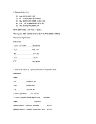 1. Calculando los DTA:
1) A/V: 6%(30,000)=1800
2) ISC : 20%(30,000+1800)=6360
3) IGV: 16%(30,000+1800+6360)=6106
4) IPM: 2%(30,000+1800+6360)=763
5) TSD: 2.35%(3700/2.589)=34
*DTA: 1800+6360+6106+763+34=15063
*Percepción: 3,5% (30,000+15063) =1577.21 * TC (2.589)=4083.40
*Costos de Importación:
Referencia:
-Según Factura CIF…………..US$ 30,000
- A/V…………………………………US$ 1800
-ISC……………………………………US$6360
-TSD…………………………………..US$34
C M US$38194
2. Calcular el Precio de Exportación Valor CIF Incoterms 2010:
Referencia
*EXW
-MP…………………… US$38194.00
-MO…………………….US$8500.00
-CIF…………………….US$4200.00
-Costos Operativos……….US$3500.00
-Utilidad (50%) Costos de Importación …….US$19097
*EXW……………………………………US$73491
a) Flete Interno a Deposito Temporal…………..……800.00
b) Flete Deposito Temporal Puerto del Callao…..600.00
 