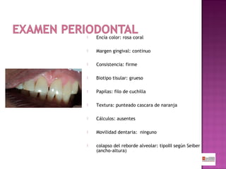 

Encía color: rosa coral



Margen gingival: continuo



Consistencia: firme



Biotipo tisular: grueso



Papilas: filo de cuchilla



Textura: punteado cascara de naranja



Cálculos: ausentes



Movilidad dentaria: ninguno



colapso del reborde alveolar: tipoIII según Seiber
(ancho-altura)

 