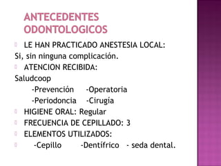 LE HAN PRACTICADO ANESTESIA LOCAL:
Si, sin ninguna complicación.
 ATENCION RECIBIDA:
Saludcoop
-Prevención
-Operatoria
-Periodoncia -Cirugía
 HIGIENE ORAL: Regular
 FRECUENCIA DE CEPILLADO: 3
 ELEMENTOS UTILIZADOS:

-Cepillo
-Dentífrico - seda dental.


 