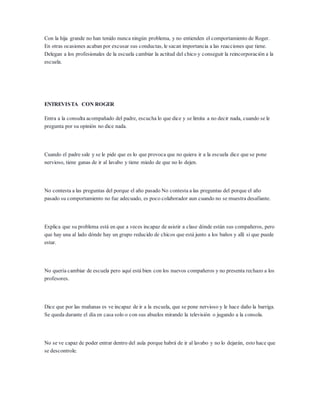 Con la hija grande no han tenido nunca ningún problema, y no entienden el comportamiento de Roger.
En otras ocasiones acaban por excusar sus conductas, le sacan importancia a las reacciones que tiene.
Delegan a los profesionales de la escuela cambiar la actitud del chico y conseguir la reincorporación a la
escuela.
ENTREVISTA CON ROGER
Entra a la consulta acompañado del padre, escucha lo que dice y se limita a no decir nada, cuando se le
pregunta por su opinión no dice nada.
Cuando el padre sale y se le pide que es lo que provoca que no quiera ir a la escuela dice que se pone
nervioso, tiene ganas de ir al lavabo y tiene miedo de que no lo dejen.
No contesta a las preguntas del porque el año pasado No contesta a las preguntas del porque el año
pasado su comportamiento no fue adecuado, es poco colaborador aun cuando no se muestra desafiante.
Explica que su problema está en que a veces incapaz de asistir a clase dónde están sus compañeros, pero
que hay una al lado dónde hay un grupo reducido de chicos que está junto a los baños y allí si que puede
estar.
No quería cambiar de escuela pero aquí está bien con los nuevos compañeros y no presenta rechazo a los
profesores.
Dice que por las mañanas es ve incapaz de ir a la escuela, que se pone nervioso y le hace daño la barriga.
Se queda durante el día en casa solo o con sus abuelos mirando la televisión o jugando a la consola.
No se ve capaz de poder entrar dentro del aula porque habrá de ir al lavabo y no lo dejarán, esto hace que
se descontrole.
 