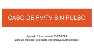 CASO DE FV/TV SIN PULSO
Apartado 5. Los casos de SVCA/ACLS
Libro del proveedor de soporte vital cardiovascular avanzado
 
